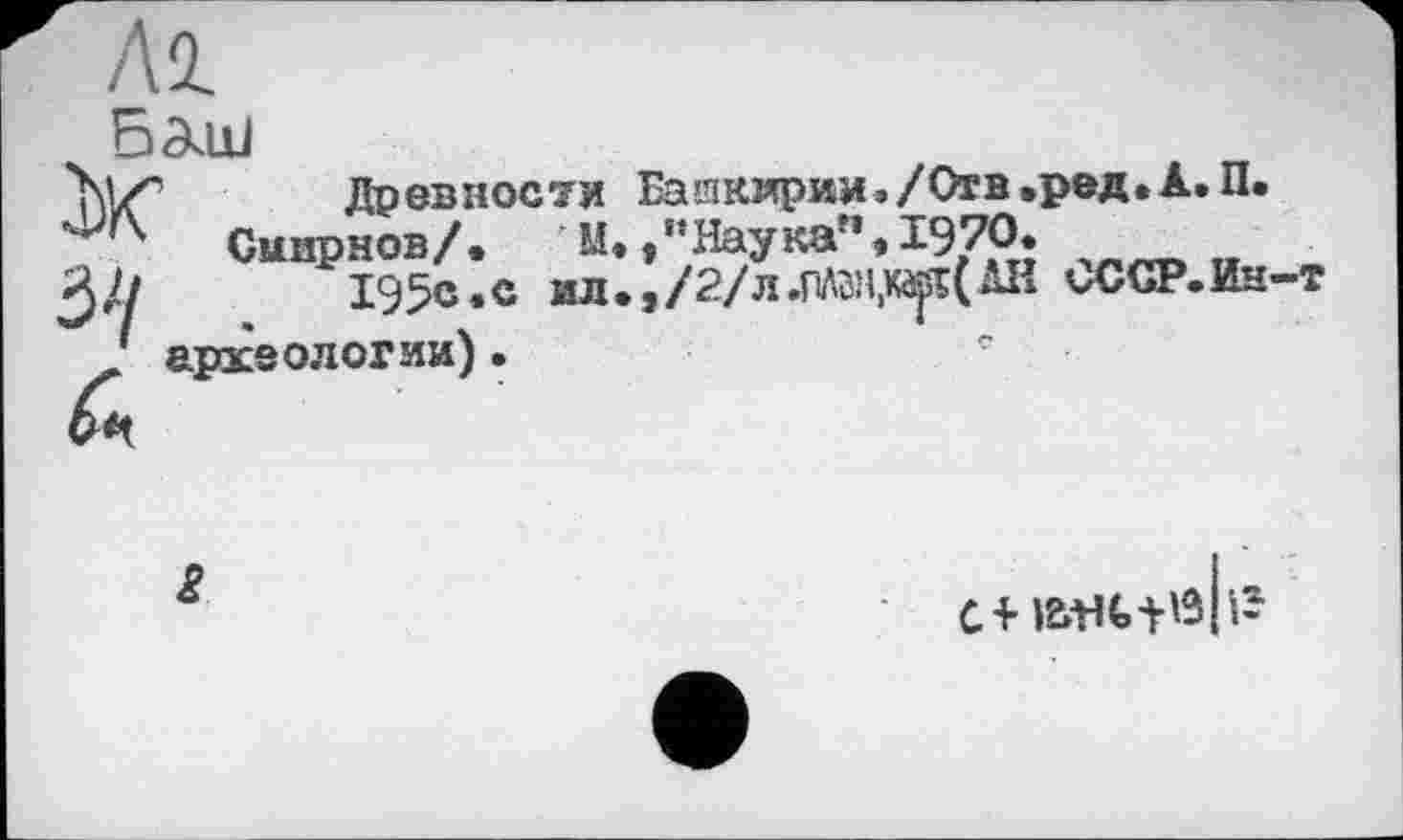 ﻿Al
Баш
Ж з//
Древности Башкирии»/Отв.ред.А.П.
Смирнов/. М.Наука”,1970.
1§5с.с Mn.,/2/H.PAKi,x^(AI{ СССР.Ин-т археологии) •